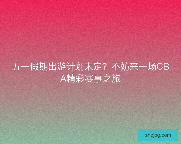 五一假期出游计划未定？不妨来一场CBA精彩赛事之旅