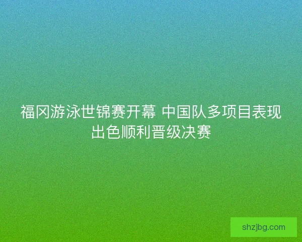 福冈游泳世锦赛开幕 中国队多项目表现出色顺利晋级决赛