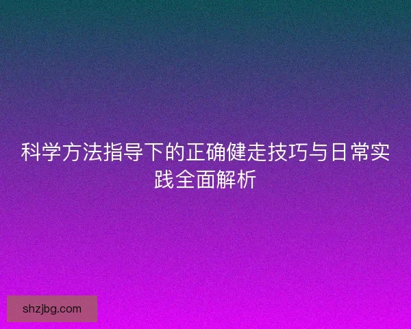 科学方法指导下的正确健走技巧与日常实践全面解析