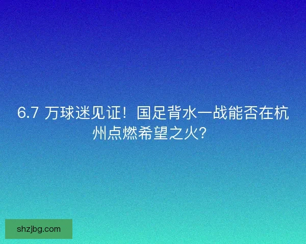 6.7 万球迷见证！国足背水一战能否在杭州点燃希望之火？