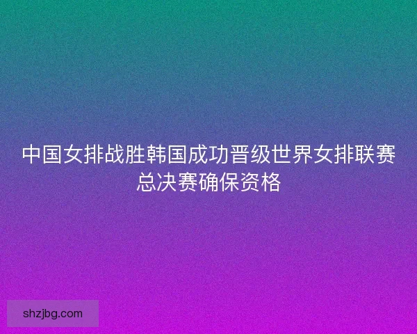 中国女排战胜韩国成功晋级世界女排联赛总决赛确保资格