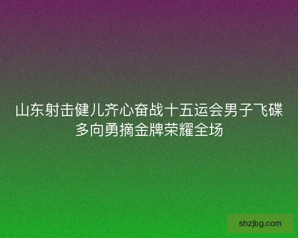 山东射击健儿齐心奋战十五运会男子飞碟多向勇摘金牌荣耀全场