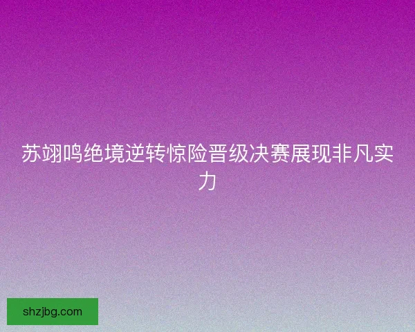 苏翊鸣绝境逆转惊险晋级决赛展现非凡实力