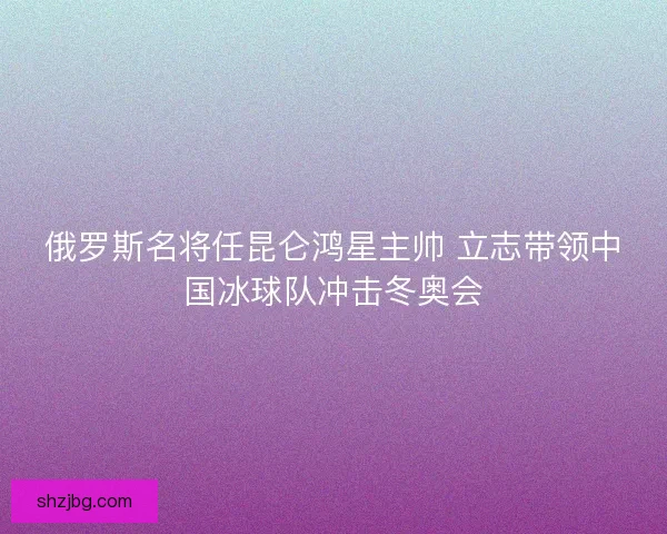 俄罗斯名将任昆仑鸿星主帅 立志带领中国冰球队冲击冬奥会
